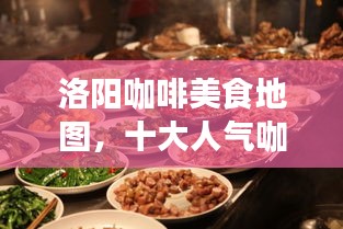 洛阳咖啡美食地图，十大人气咖啡餐厅榜单揭晓！