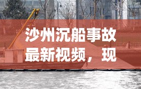 沙州沉船事故最新视频，现场救援进展、事故后续关注实时播报