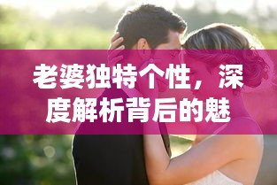 老婆独特个性，深度解析背后的魅力与吸引力