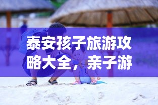 泰安孩子旅游攻略大全，亲子游必去景点推荐！