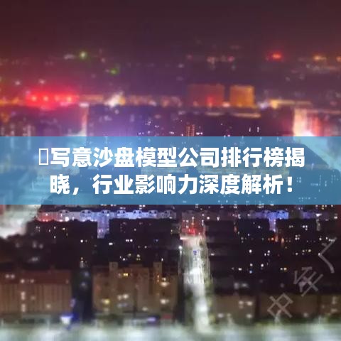 ​写意沙盘模型公司排行榜揭晓，行业影响力深度解析！