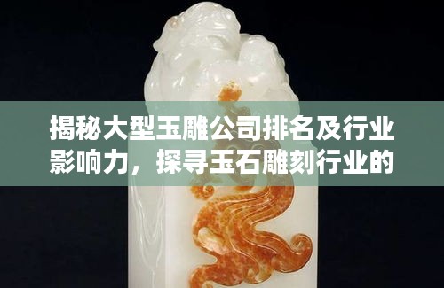 揭秘大型玉雕公司排名及行业影响力，探寻玉石雕刻行业的领导者
