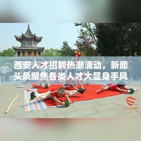 西安人才招聘热潮涌动，新闻头条聚焦各类人才大显身手风采